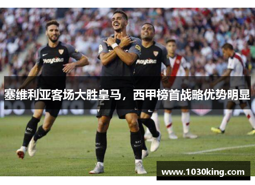 塞维利亚客场大胜皇马，西甲榜首战略优势明显