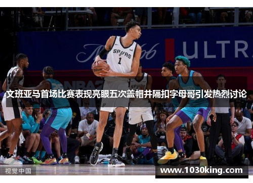 文班亚马首场比赛表现亮眼五次盖帽并隔扣字母哥引发热烈讨论